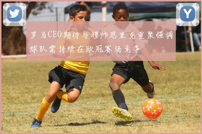 罗马CEO期待与穆帅恩里克重聚强调球队需持续在欧冠赛场竞争